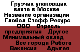 Грузчик-упаковщик вахта в Москве › Название организации ­ Глобал Стафф Ресурс, ООО › Отрасль предприятия ­ Другое › Минимальный оклад ­ 30 000 - Все города Работа » Вакансии   . Адыгея респ.,Адыгейск г.